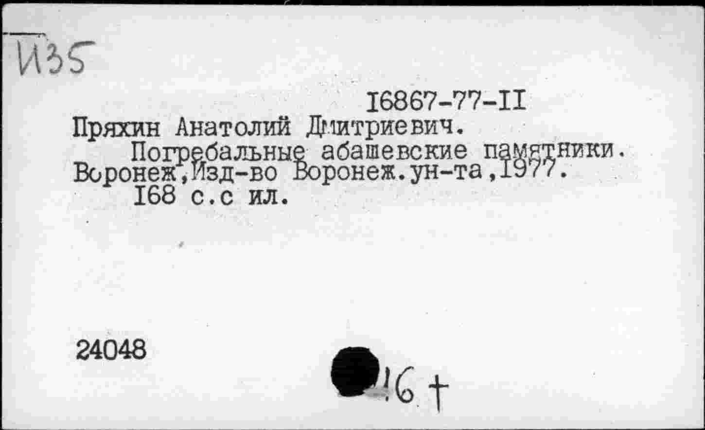 ﻿И5Г
16867-77-11
Пряхин Анатолий Дмитриевич.
Погребальные абашевские памятники.
Воронеж,Изд-во Воронеж.ун-та,19/7.
168 с.с ил.
24048